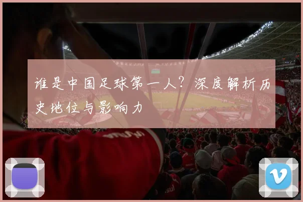 谁是中国足球第一人？深度解析历史地位与影响力
