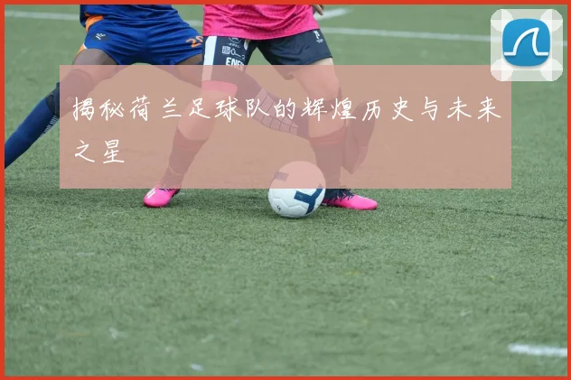 揭秘荷兰足球队的辉煌历史与未来之星