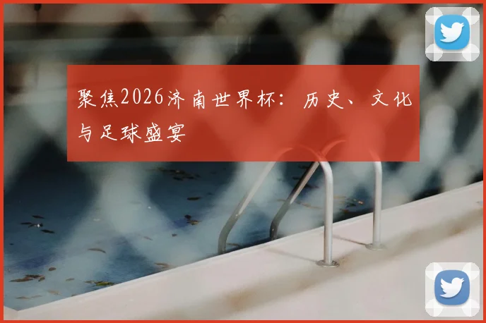 聚焦2026济南世界杯：历史、文化与足球盛宴