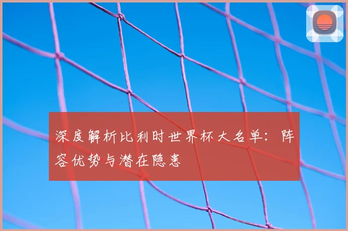 深度解析比利时世界杯大名单：阵容优势与潜在隐患